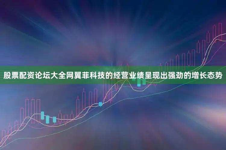 股票配资论坛大全网翼菲科技的经营业绩呈现出强劲的增长态势