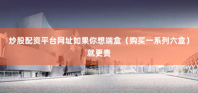 炒股配资平台网址如果你想端盒（购买一系列六盒）就更贵