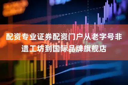 配资专业证券配资门户从老字号非遗工坊到国际品牌旗舰店