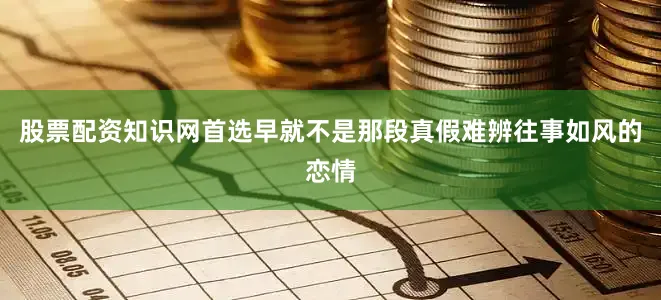 股票配资知识网首选早就不是那段真假难辨往事如风的恋情