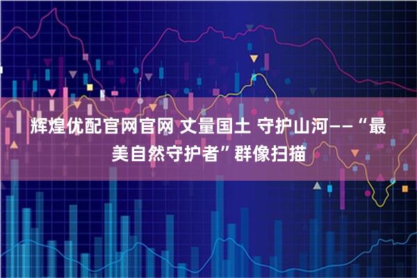 辉煌优配官网官网 丈量国土 守护山河——“最美自然守护者”群像扫描