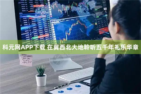 科元网APP下载 在冀西北大地聆听五千年礼乐华章
