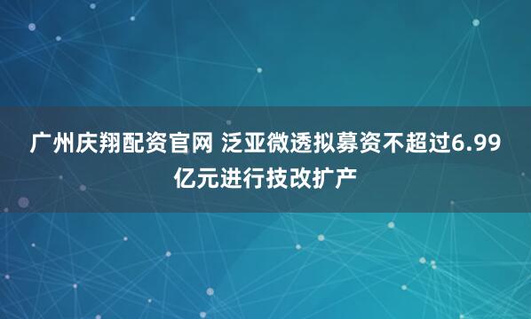 广州庆翔配资官网 泛亚微透拟募资不超过6.99亿元进行技改扩产
