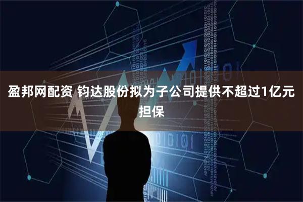 盈邦网配资 钧达股份拟为子公司提供不超过1亿元担保