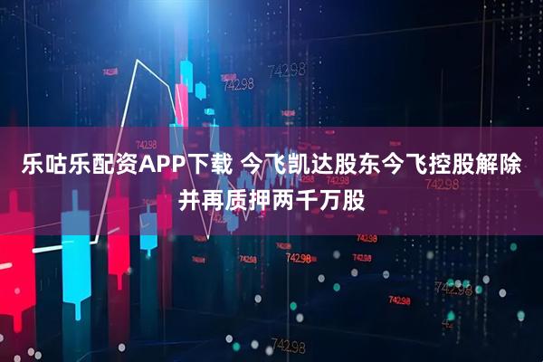 乐咕乐配资APP下载 今飞凯达股东今飞控股解除并再质押两千万股