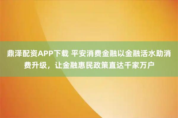 鼎泽配资APP下载 平安消费金融以金融活水助消费升级，让金融惠民政策直达千家万户
