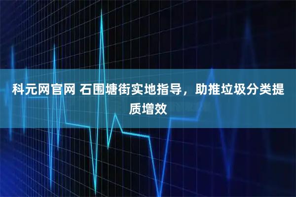 科元网官网 石围塘街实地指导，助推垃圾分类提质增效