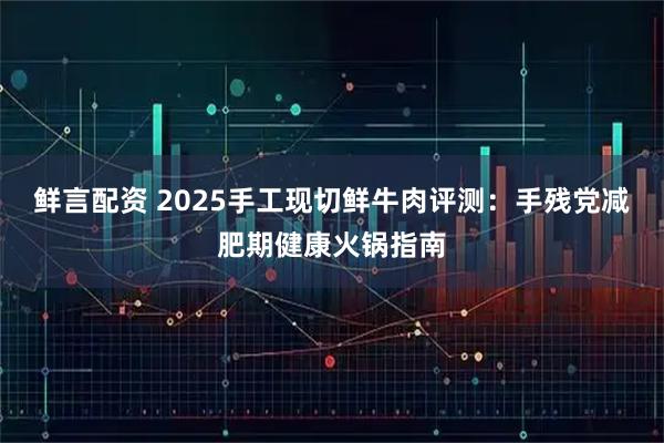 鲜言配资 2025手工现切鲜牛肉评测：手残党减肥期健康火锅指南