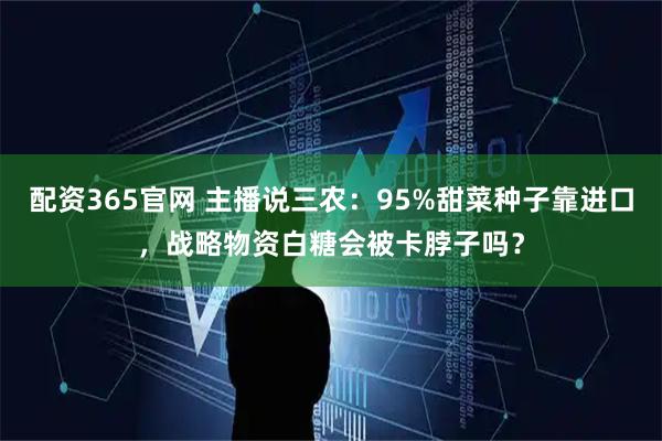 配资365官网 主播说三农：95%甜菜种子靠进口，战略物资白糖会被卡脖子吗？