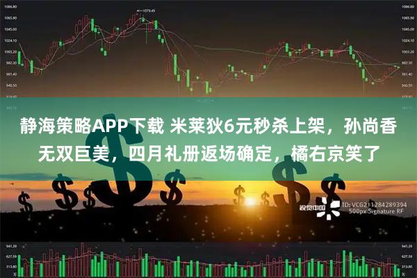 静海策略APP下载 米莱狄6元秒杀上架，孙尚香无双巨美，四月礼册返场确定，橘右京笑了