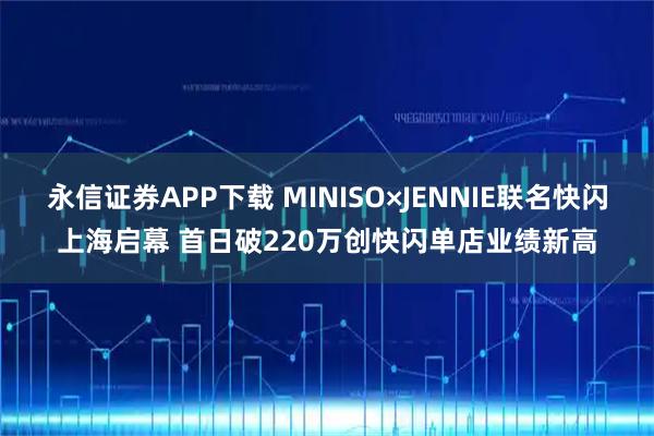 永信证券APP下载 MINISO×JENNIE联名快闪上海启幕 首日破220万创快闪单店业绩新高