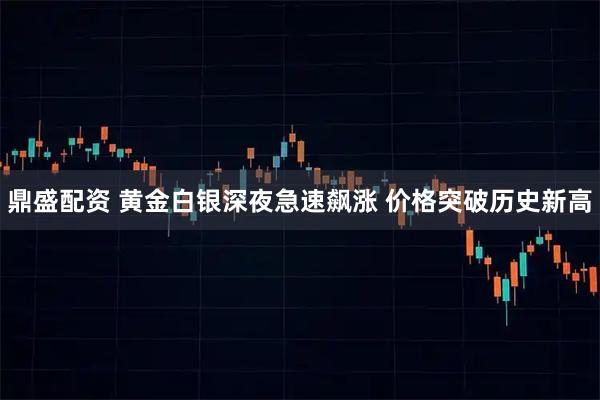 鼎盛配资 黄金白银深夜急速飙涨 价格突破历史新高