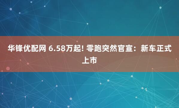 华锋优配网 6.58万起! 零跑突然官宣:新车正式上市