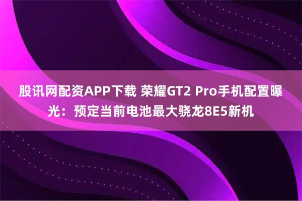 股讯网配资APP下载 荣耀GT2 Pro手机配置曝光:预定当前电池最大骁龙8E5新机
