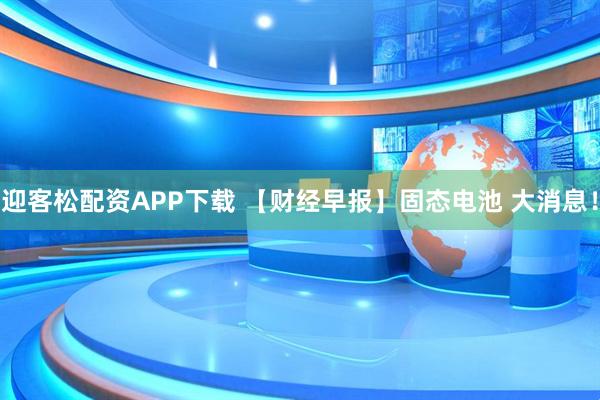 迎客松配资APP下载 【财经早报】固态电池 大消息！