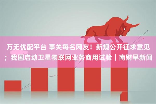 万无优配平台 事关每名网友！新规公开征求意见；我国启动卫星物联网业务商用试验｜南财早新闻