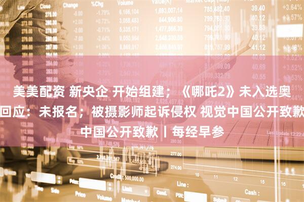 美美配资 新央企 开始组建;《哪吒2》未入选奥斯卡?片方回应:未报名;被摄影师起诉侵权 视觉中国公开致歉丨每经早参