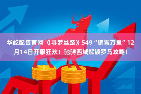 华屹配资官网 《寻梦丝路》S49“鹏霄万里”12月14日开服狂欢！驰骋西域解锁罗马攻略！
