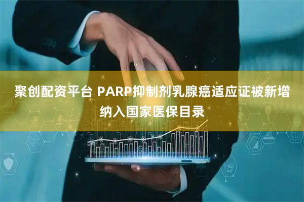 聚创配资平台 PARP抑制剂乳腺癌适应证被新增纳入国家医保目录
