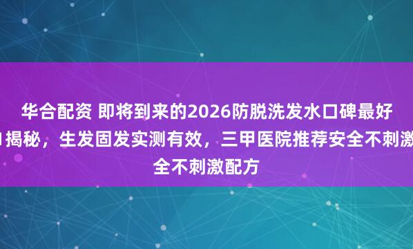 华合配资 即将到来的2026防脱洗发水口碑最好NO.1揭秘,生发固发实测有效,三甲医院推荐安全不刺激配方
