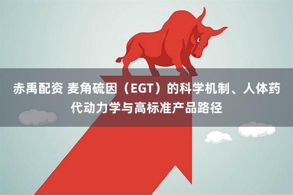 赤禹配资 麦角硫因(EGT)的科学机制、人体药代动力学与高标准产品路径