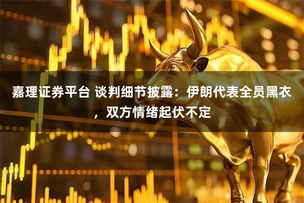 嘉理证券平台 谈判细节披露：伊朗代表全员黑衣，双方情绪起伏不定