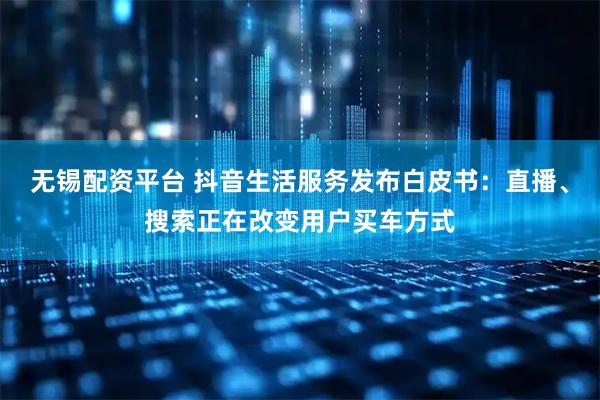 无锡配资平台 抖音生活服务发布白皮书：直播、搜索正在改变用户买车方式