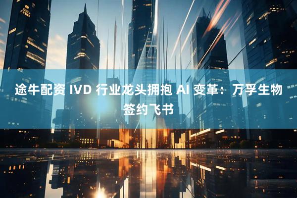 途牛配资 IVD 行业龙头拥抱 AI 变革：万孚生物签约飞书