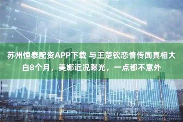 苏州恒泰配资APP下载 与王楚钦恋情传闻真相大白8个月，美娜近况曝光，一点都不意外