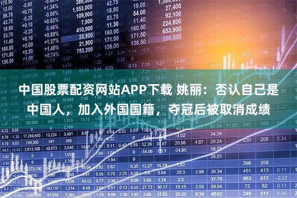 中国股票配资网站APP下载 姚丽：否认自己是中国人，加入外国国籍，夺冠后被取消成绩
