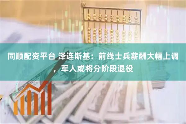 同顺配资平台 泽连斯基：前线士兵薪酬大幅上调，军人或将分阶段退役