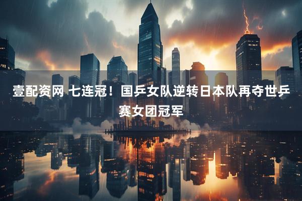 壹配资网 七连冠！国乒女队逆转日本队再夺世乒赛女团冠军