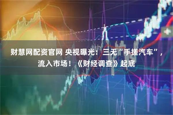 财慧网配资官网 央视曝光：三无“手搓汽车”，流入市场！《财经调查》起底