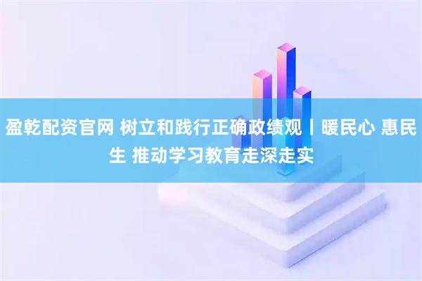 盈乾配资官网 树立和践行正确政绩观丨暖民心 惠民生 推动学习教育走深走实
