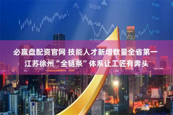 必赢盘配资官网 技能人才新增数量全省第一 江苏徐州“全链条”体系让工匠有奔头
