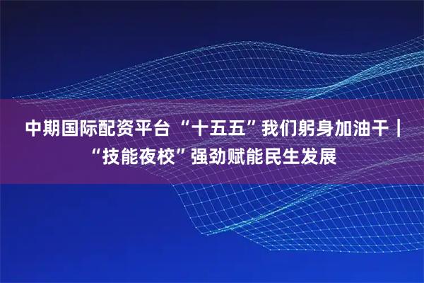 中期国际配资平台 “十五五”我们躬身加油干｜“技能夜校”强劲赋能民生发展