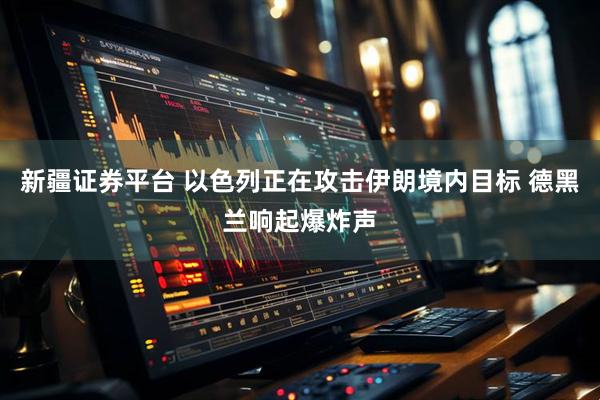 新疆证券平台 以色列正在攻击伊朗境内目标 德黑兰响起爆炸声