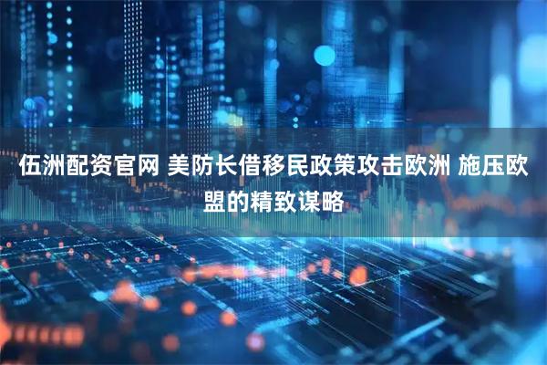 伍洲配资官网 美防长借移民政策攻击欧洲 施压欧盟的精致谋略