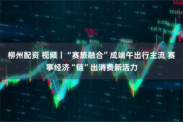 柳州配资 视频丨“赛旅融合”成端午出行主流 赛事经济“链”出消费新活力