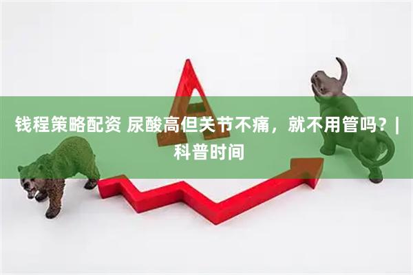 钱程策略配资 尿酸高但关节不痛，就不用管吗？| 科普时间
