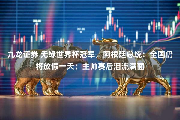 九龙证券 无缘世界杯冠军,阿根廷总统:全国仍将放假一天;主帅赛后泪流满面