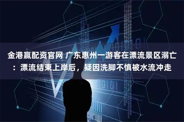 金港赢配资官网 广东惠州一游客在漂流景区溺亡:漂流结束上岸后,疑因洗脚不慎被水流冲走