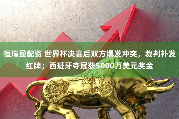 恒瑞盈配资 世界杯决赛后双方爆发冲突,裁判补发红牌;西班牙夺冠获5000万美元奖金