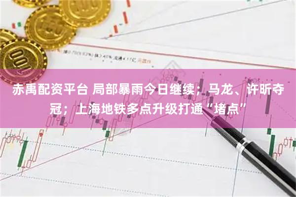赤禹配资平台 局部暴雨今日继续；马龙、许昕夺冠；上海地铁多点升级打通“堵点”
