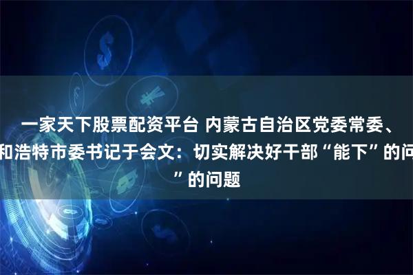 一家天下股票配资平台 内蒙古自治区党委常委、呼和浩特市委书记于会文：切实解决好干部“能下”的问题