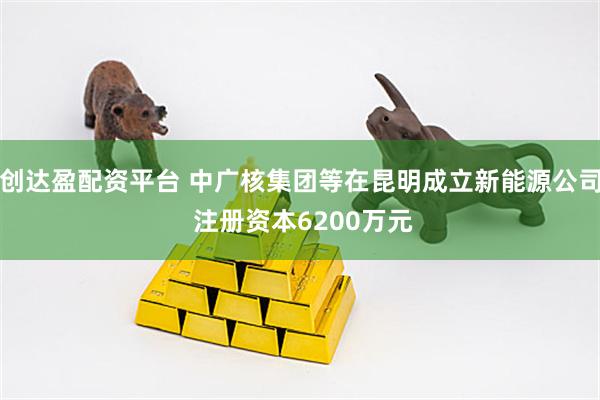 创达盈配资平台 中广核集团等在昆明成立新能源公司 注册资本6200万元