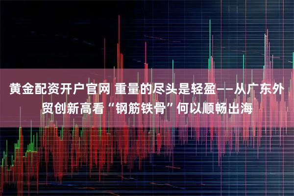 黄金配资开户官网 重量的尽头是轻盈——从广东外贸创新高看“钢筋铁骨”何以顺畅出海