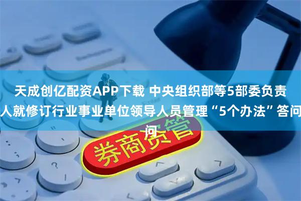 天成创亿配资APP下载 中央组织部等5部委负责人就修订行业事业单位领导人员管理“5个办法”答问
