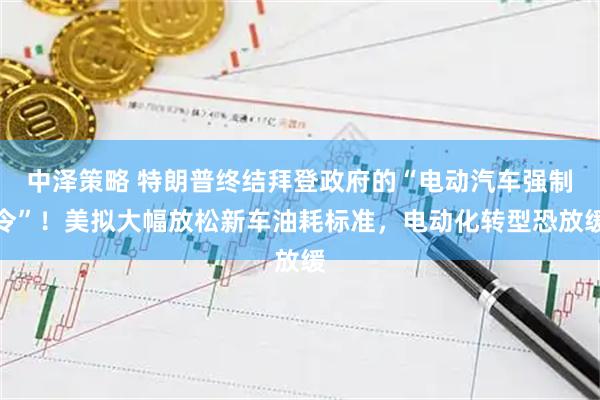中泽策略 特朗普终结拜登政府的“电动汽车强制令”！美拟大幅放松新车油耗标准，电动化转型恐放缓